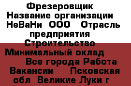 Фрезеровщик › Название организации ­ НеВаНи, ООО › Отрасль предприятия ­ Строительство › Минимальный оклад ­ 60 000 - Все города Работа » Вакансии   . Псковская обл.,Великие Луки г.